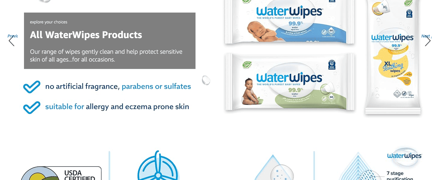 Shows the full WaterWipes product lineup so shoppers can find the right wipe format for their needs. Reassures shoppers the wipes are free of harsh ingredients and safe for sensitive or…