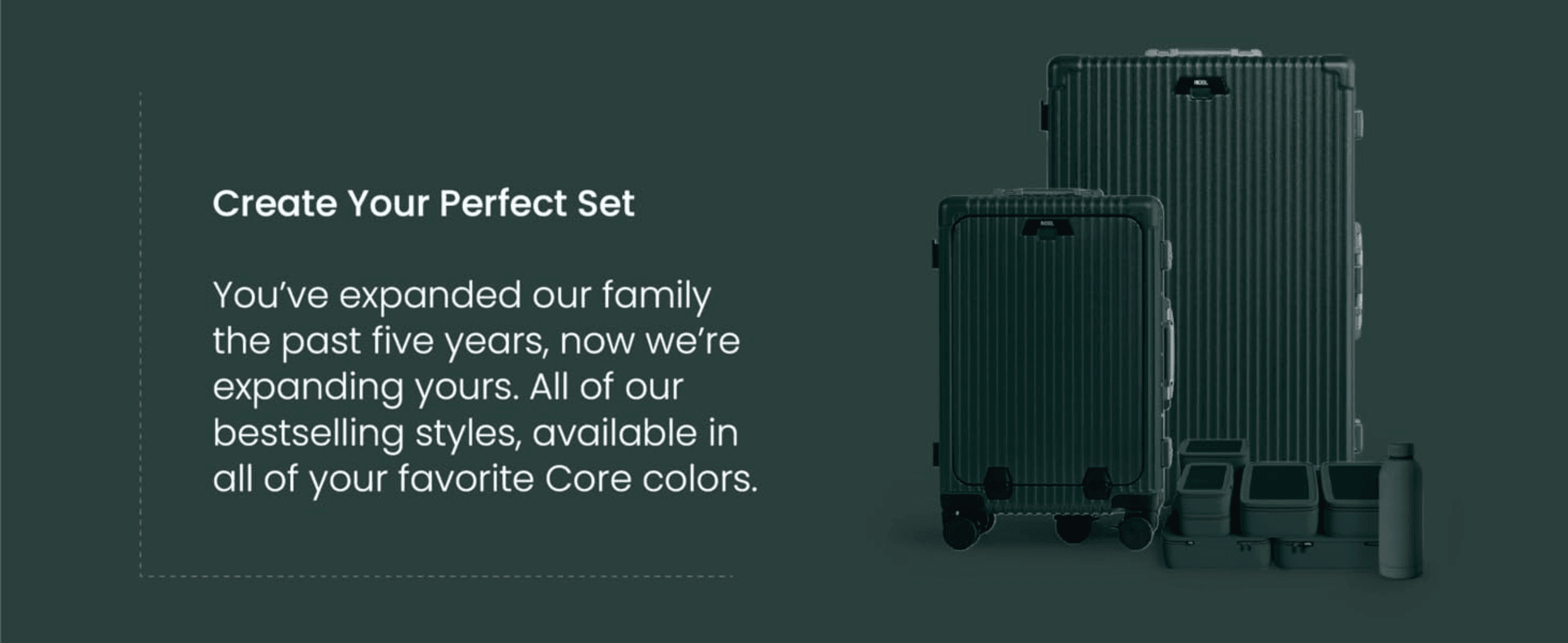 Invites returning customers to complete their luggage set with matching bestselling styles in their favorite core colors.