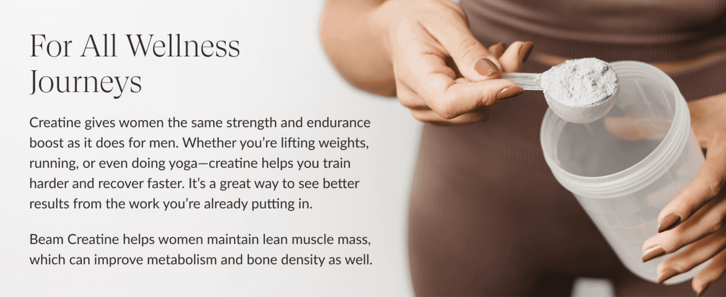Reassures female shoppers that creatine delivers the same strength, recovery and metabolism benefits for women as for men.