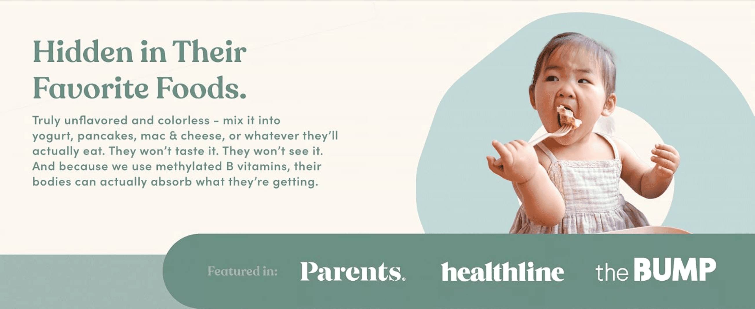 Shows the product mixed into a toddler's favorite food to prove it goes unnoticed while still being absorbed. Builds credibility by showing the brand has been featured in recognized parenting and…
